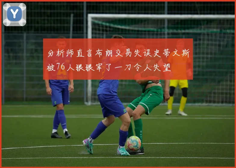 分析师直言布朗交易失误史蒂文斯被76人狠狠宰了一刀令人失望