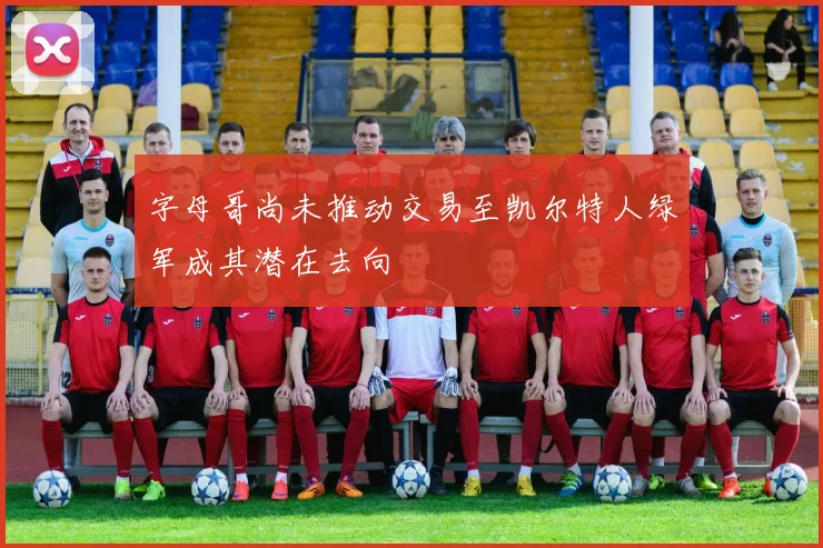 字母哥尚未推动交易至凯尔特人绿军成其潜在去向