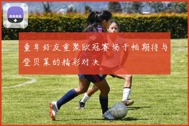 童年好友重聚欧冠赛场于帕期待与登贝莱的精彩对决