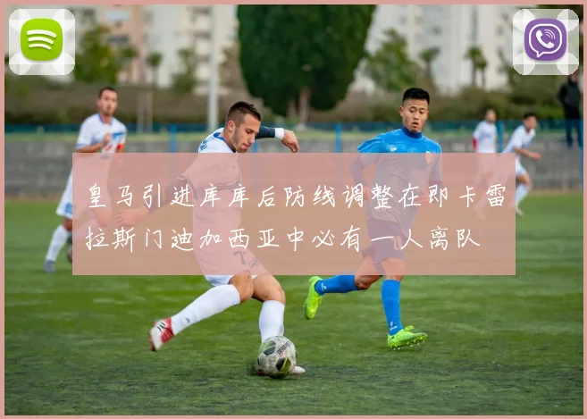 皇马引进库库后防线调整在即卡雷拉斯门迪加西亚中必有一人离队