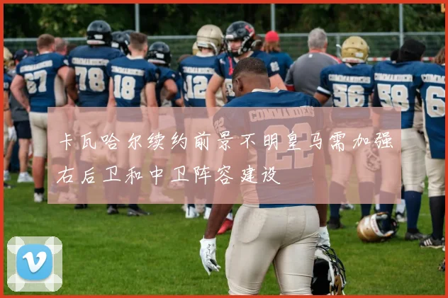 卡瓦哈尔续约前景不明皇马需加强右后卫和中卫阵容建设