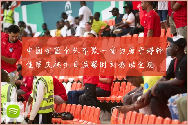 中国女篮全队齐聚一堂为唐子婷钟佳丽庆祝生日温馨时刻感动全场
