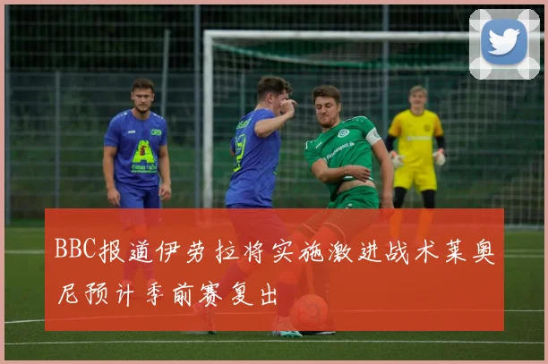 BBC报道伊劳拉将实施激进战术莱奥尼预计季前赛复出