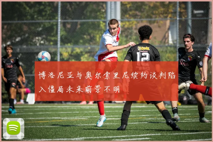 博洛尼亚与奥尔索里尼续约谈判陷入僵局未来前景不明