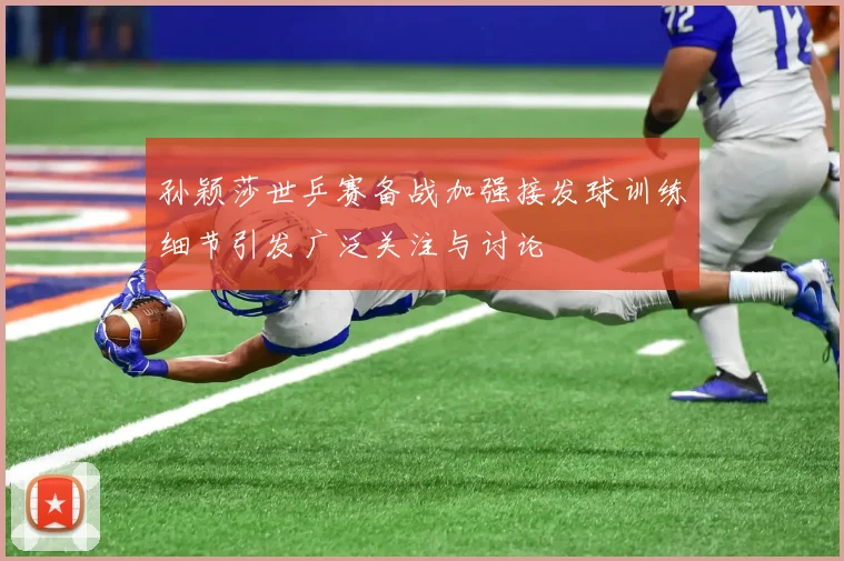 孙颖莎世乒赛备战加强接发球训练细节引发广泛关注与讨论