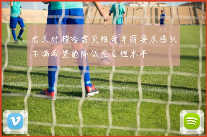 尤文对穆哈雷莫维奇年薪要求感到不满希望能降低至合理水平
