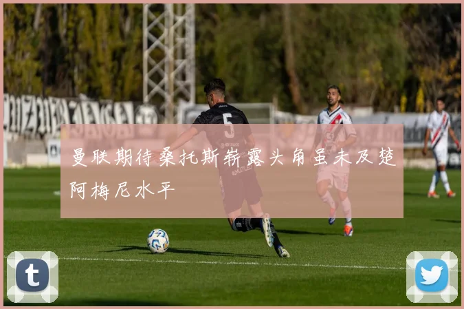 曼联期待桑托斯崭露头角虽未及楚阿梅尼水平