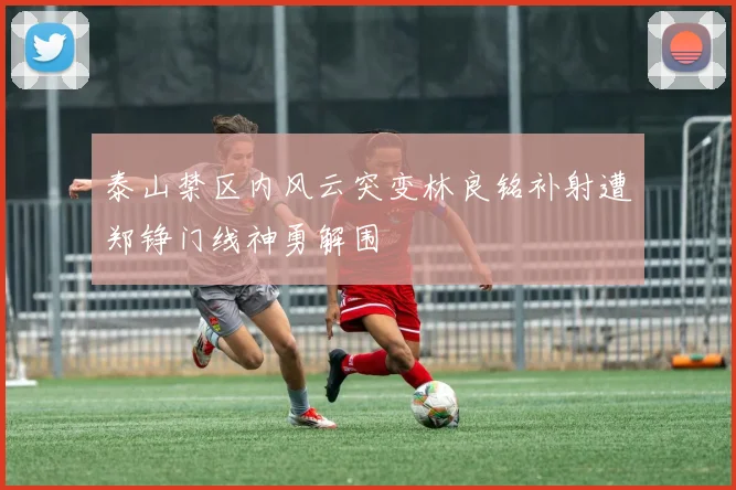 泰山禁区内风云突变林良铭补射遭郑铮门线神勇解围