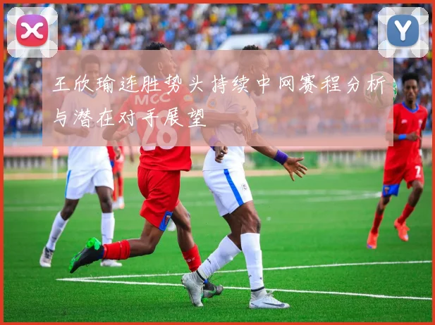 王欣瑜连胜势头持续中网赛程分析与潜在对手展望