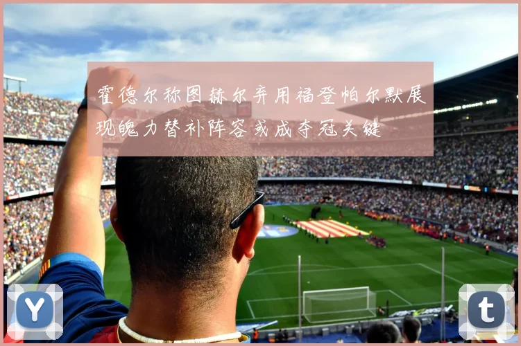 霍德尔称图赫尔弃用福登帕尔默展现魄力替补阵容或成夺冠关键
