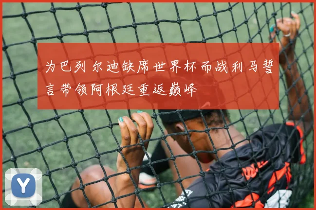 为巴列尔迪缺席世界杯而战利马誓言带领阿根廷重返巅峰