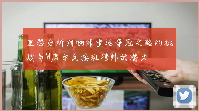 里瑟分析利物浦重返争冠之路的挑战与M席尔瓦接班穆帅的潜力