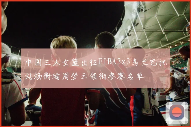 中国三人女篮出征FIBA3x3乌兰巴托站杨衡瑜周梦云领衔参赛名单